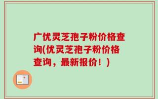 广优灵芝孢子粉价格查询(优灵芝孢子粉价格查询，最新报价！)