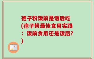 孢子粉饭前是饭后吃 (孢子粉最佳食用实践：饭前食用还是饭后？)
