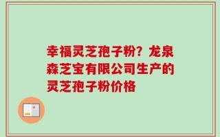 幸福灵芝孢子粉？龙泉森芝宝有限公司生产的灵芝孢子粉价格