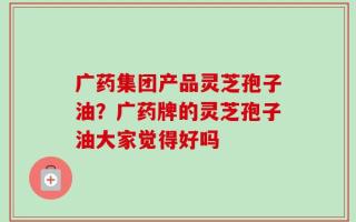 广药集团产品灵芝孢子油？广药牌的灵芝孢子油大家觉得好吗