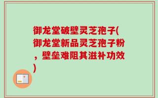 御龙堂破壁灵芝孢子(御龙堂新品灵芝孢子粉，壁垒难阻其滋补功效)