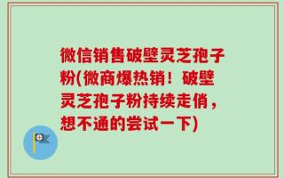 微信销售破壁灵芝孢子粉(微商爆热销！破壁灵芝孢子粉持续走俏，想不通的尝试一下)