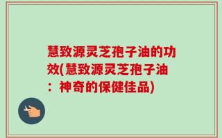 慧致源灵芝孢子油的功效(慧致源灵芝孢子油：神奇的保健佳品)