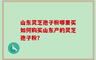 山东灵芝孢子粉哪里买如何购买山东产的灵芝孢子粉？