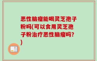 恶性脑瘤能喝灵芝孢子粉吗(可以食用灵芝孢子粉治疗恶性脑瘤吗？)