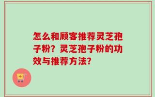 怎么和顾客推荐灵芝孢子粉？灵芝孢子粉的功效与推荐方法？