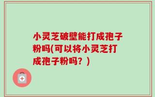 小灵芝破壁能打成孢子粉吗(可以将小灵芝打成孢子粉吗？)