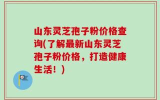 山东灵芝孢子粉价格查询(了解最新山东灵芝孢子粉价格，打造健康生活！)