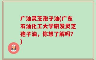广油灵芝孢子油(广东石油化工大学研发灵芝孢子油，你想了解吗？)