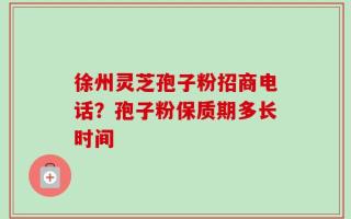 徐州灵芝孢子粉招商电话？孢子粉保质期多长时间