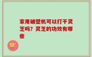 家用破壁机可以打干灵芝吗？灵芝的功效有哪些