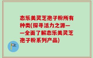 态乐美灵芝孢子粉所有种类(探寻活力之源——全面了解态乐美灵芝孢子粉系列产品)