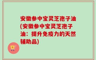 安徽参中宝灵芝孢子油(安徽参中宝灵芝孢子油：提升免疫力的天然辅助品)