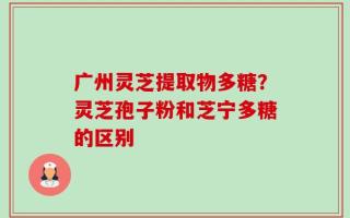 广州灵芝提取物多糖？灵芝孢子粉和芝宁多糖的区别