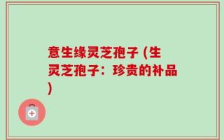 意生缘灵芝孢子 (生灵芝孢子：珍贵的补品)