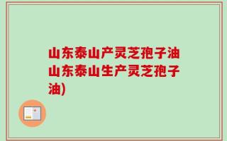 山东泰山产灵芝孢子油山东泰山生产灵芝孢子油)