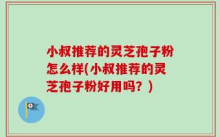 小叔推荐的灵芝孢子粉怎么样(小叔推荐的灵芝孢子粉好用吗？)