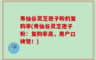 寿仙谷灵芝孢子粉的复购率(寿仙谷灵芝孢子粉：复购率高，用户口碑赞！)