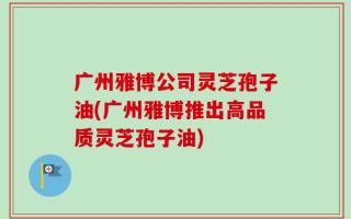 广州雅博公司灵芝孢子油(广州雅博推出高品质灵芝孢子油)