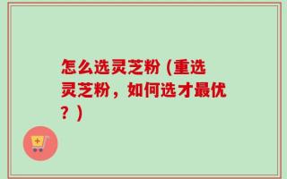 怎么选灵芝粉 (重选灵芝粉，如何选才最优？)