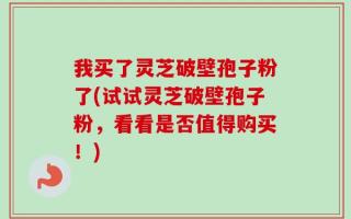 我买了灵芝破壁孢子粉了(试试灵芝破壁孢子粉，看看是否值得购买！)