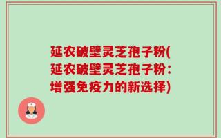延农破壁灵芝孢子粉(延农破壁灵芝孢子粉：增强免疫力的新选择)