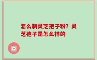 怎么制灵芝孢子粉？灵芝孢子是怎么样的