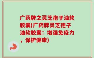 广药牌之灵芝孢子油软胶囊(广药牌灵芝孢子油软胶囊：增强免疫力，保护健康)