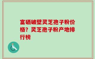富硒破壁灵芝孢子粉价格？灵芝孢子粉产地排行榜