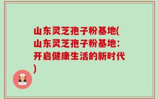 山东灵芝孢子粉基地(山东灵芝孢子粉基地：开启健康生活的新时代)