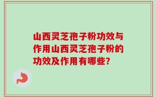 山西灵芝孢子粉功效与作用山西灵芝孢子粉的功效及作用有哪些？