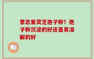 意志紫灵芝孢子粉？孢子粉沉淀的好还是易溶解的好