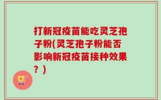 打新冠疫苗能吃灵芝孢子粉(灵芝孢子粉能否影响新冠疫苗接种效果？)