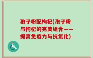 孢子粉配枸杞(孢子粉与枸杞的完美组合——提高免疫力与抗氧化)