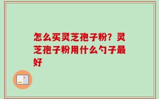 怎么买灵芝孢子粉？灵芝孢子粉用什么勺子最好