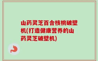 山药灵芝百合核桃破壁机(打造健康营养的山药灵芝破壁机)