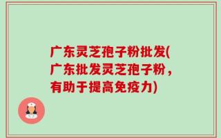 广东灵芝孢子粉批发(广东批发灵芝孢子粉，有助于提高免疫力)