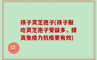 孩子灵芝孢子(孩子服吃灵芝孢子受益多，提高免疫力抗疫更有效)