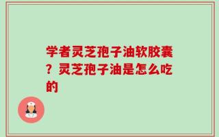 学者灵芝孢子油软胶囊？灵芝孢子油是怎么吃的