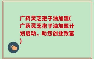 广药灵芝孢子油加盟(广药灵芝孢子油加盟计划启动，助您创业致富)