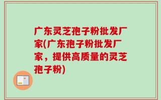 广东灵芝孢子粉批发厂家(广东孢子粉批发厂家，提供高质量的灵芝孢子粉)