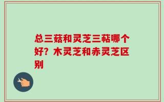 总三菇和灵芝三萜哪个好？木灵芝和赤灵芝区别