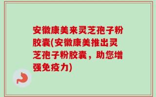 安徽康美来灵芝孢子粉胶囊(安徽康美推出灵芝孢子粉胶囊，助您增强免疫力)