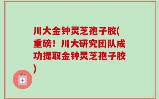川大金钟灵芝孢子胶(重磅！川大研究团队成功提取金钟灵芝孢子胶)