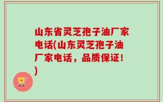 山东省灵芝孢子油厂家电话(山东灵芝孢子油厂家电话，品质保证！)