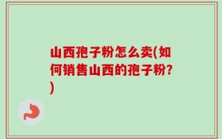 山西孢子粉怎么卖(如何销售山西的孢子粉？)