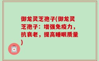 御龙灵芝孢子(御龙灵芝孢子：增强免疫力，抗衰老，提高睡眠质量)