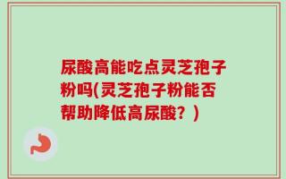 尿酸高能吃点灵芝孢子粉吗(灵芝孢子粉能否帮助降低高尿酸？)