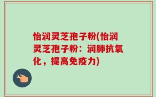 怡润灵芝孢子粉(怡润灵芝孢子粉：润肺抗氧化，提高免疫力)
