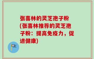 张喜林的灵芝孢子粉 (张喜林推荐的灵芝孢子粉：提高免疫力，促进健康)